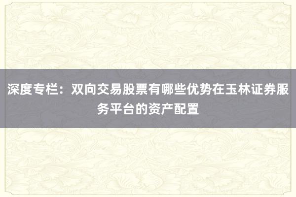 深度专栏：双向交易股票有哪些优势在玉林证券服务平台的资产配置