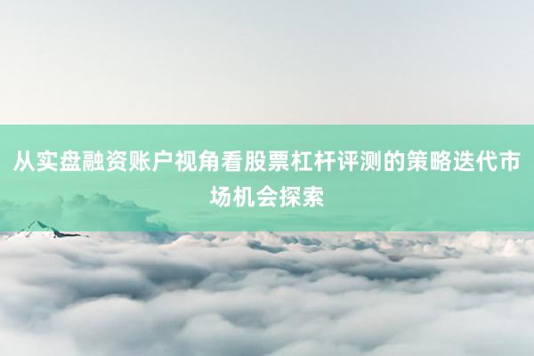 从实盘融资账户视角看股票杠杆评测的策略迭代市场机会探索