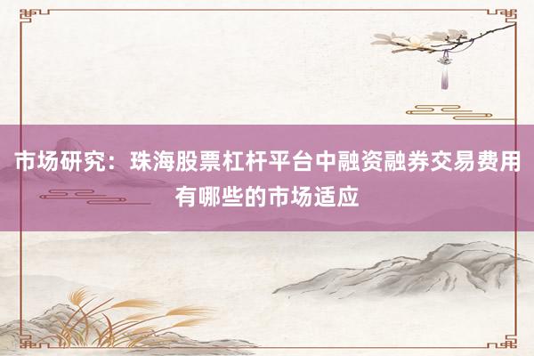 市场研究：珠海股票杠杆平台中融资融券交易费用有哪些的市场适应