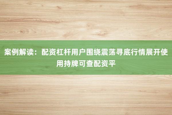 案例解读：配资杠杆用户围绕震荡寻底行情展开使用持牌可查配资平
