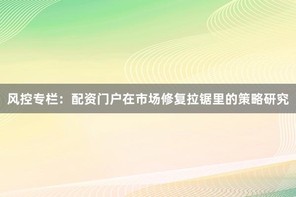 风控专栏：配资门户在市场修复拉锯里的策略研究