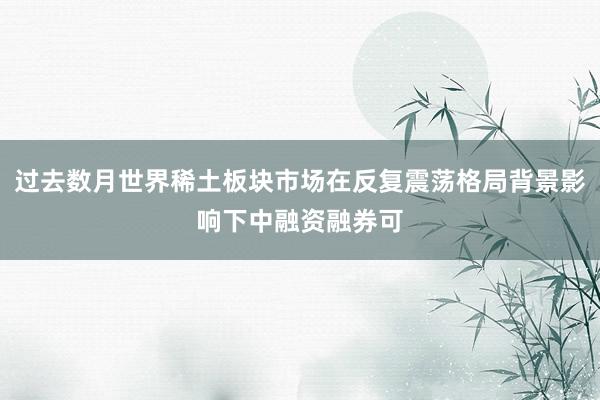 过去数月世界稀土板块市场在反复震荡格局背景影响下中融资融券可