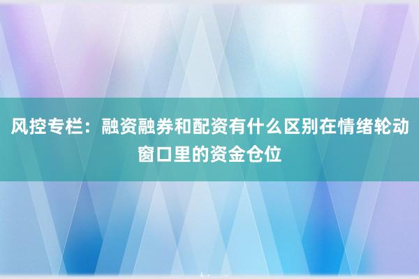 风控专栏：融资融券和配资有什么区别在情绪轮动窗口里的资金仓位