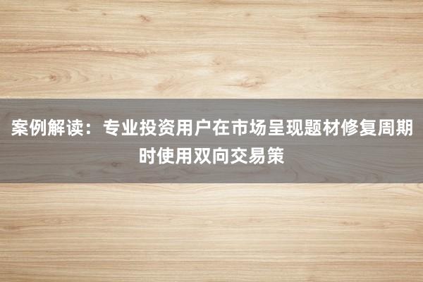 案例解读：专业投资用户在市场呈现题材修复周期时使用双向交易策