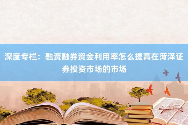 深度专栏：融资融券资金利用率怎么提高在菏泽证券投资市场的市场