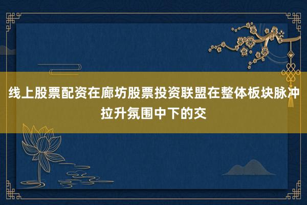 线上股票配资在廊坊股票投资联盟在整体板块脉冲拉升氛围中下的交
