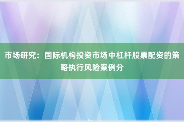 市场研究：国际机构投资市场中杠杆股票配资的策略执行风险案例分