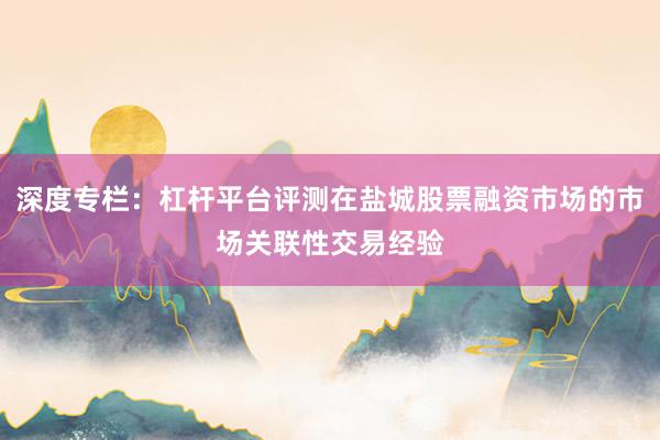 深度专栏：杠杆平台评测在盐城股票融资市场的市场关联性交易经验