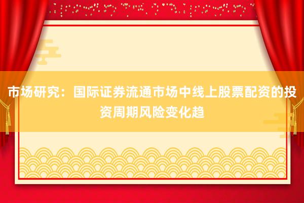 市场研究：国际证券流通市场中线上股票配资的投资周期风险变化趋