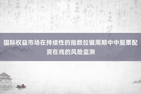 国际权益市场在持续性的指数拉锯周期中中股票配资在线的风险监测
