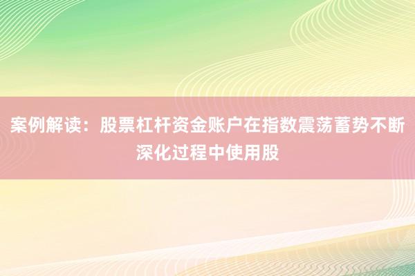 案例解读：股票杠杆资金账户在指数震荡蓄势不断深化过程中使用股