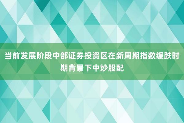当前发展阶段中部证券投资区在新周期指数缓跌时期背景下中炒股配