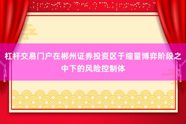 杠杆交易门户在郴州证券投资区于缩量博弈阶段之中下的风险控制体