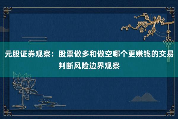 元股证券观察：股票做多和做空哪个更赚钱的交易判断风险边界观察