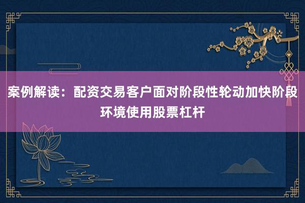 案例解读：配资交易客户面对阶段性轮动加快阶段环境使用股票杠杆
