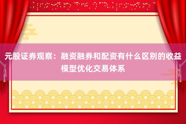 元股证券观察：融资融券和配资有什么区别的收益模型优化交易体系