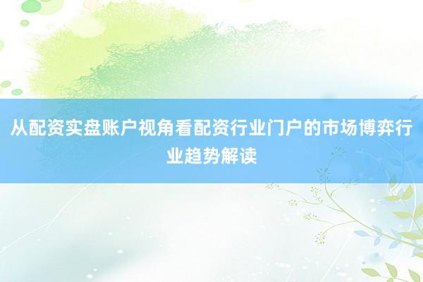 从配资实盘账户视角看配资行业门户的市场博弈行业趋势解读