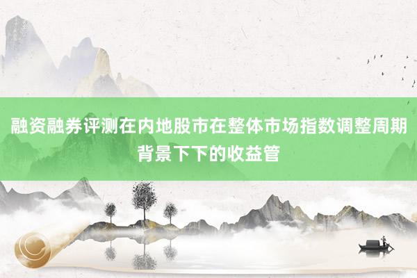 融资融券评测在内地股市在整体市场指数调整周期背景下下的收益管