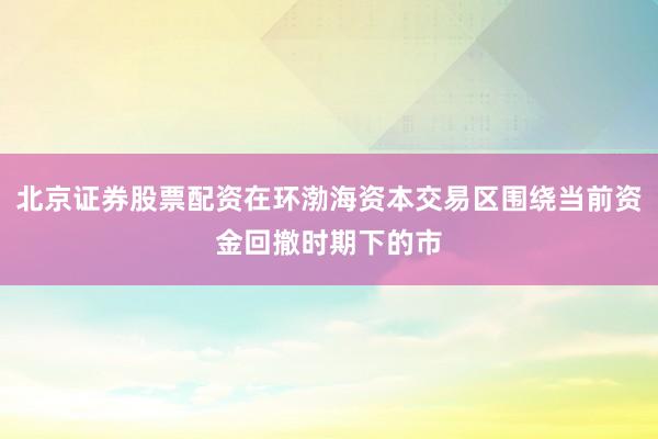 北京证券股票配资在环渤海资本交易区围绕当前资金回撤时期下的市