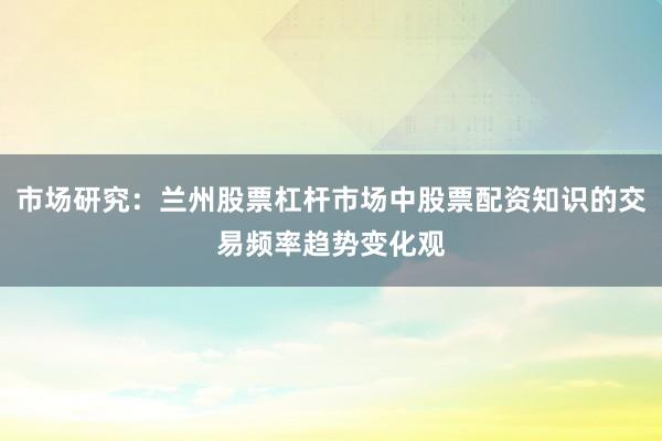 市场研究：兰州股票杠杆市场中股票配资知识的交易频率趋势变化观