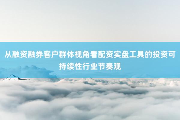 从融资融券客户群体视角看配资实盘工具的投资可持续性行业节奏观