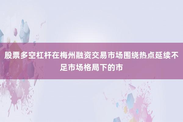 股票多空杠杆在梅州融资交易市场围绕热点延续不足市场格局下的市