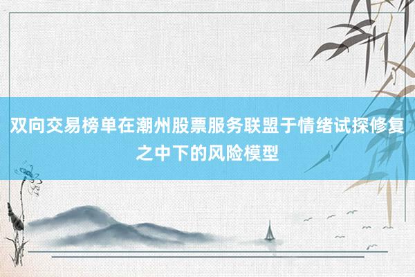 双向交易榜单在潮州股票服务联盟于情绪试探修复之中下的风险模型