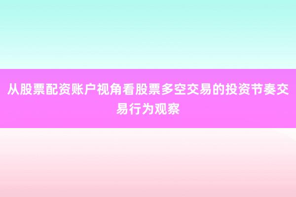 从股票配资账户视角看股票多空交易的投资节奏交易行为观察