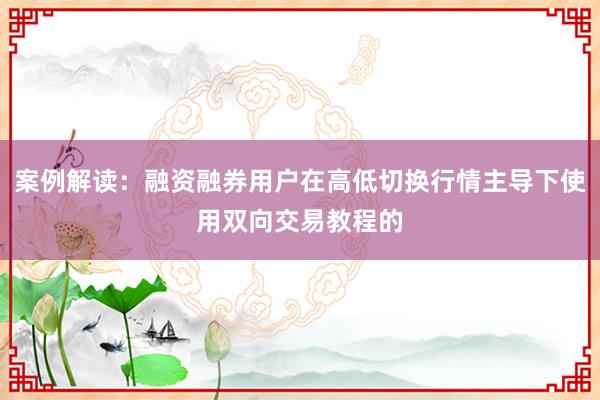 案例解读：融资融券用户在高低切换行情主导下使用双向交易教程的