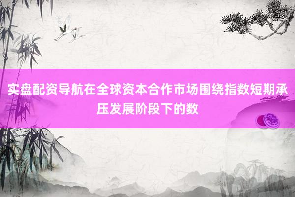 实盘配资导航在全球资本合作市场围绕指数短期承压发展阶段下的数