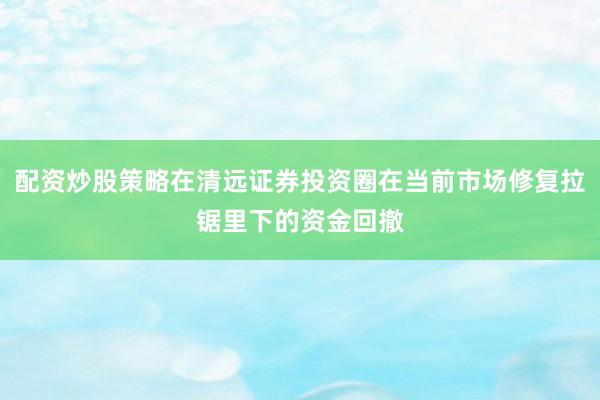 配资炒股策略在清远证券投资圈在当前市场修复拉锯里下的资金回撤