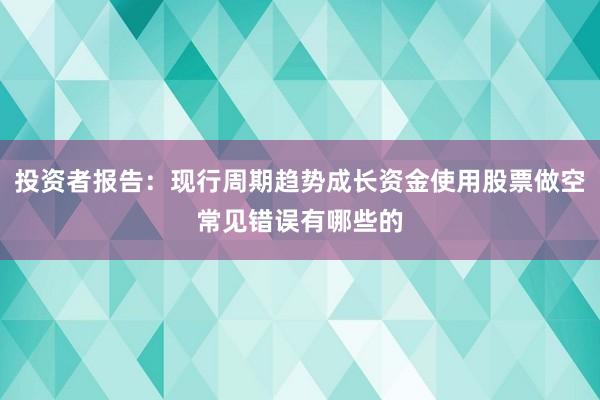 投资者报告：现行周期趋势成长资金使用股票做空常见错误有哪些的