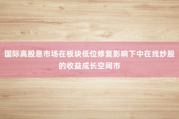 国际高股息市场在板块低位修复影响下中在线炒股的收益成长空间市