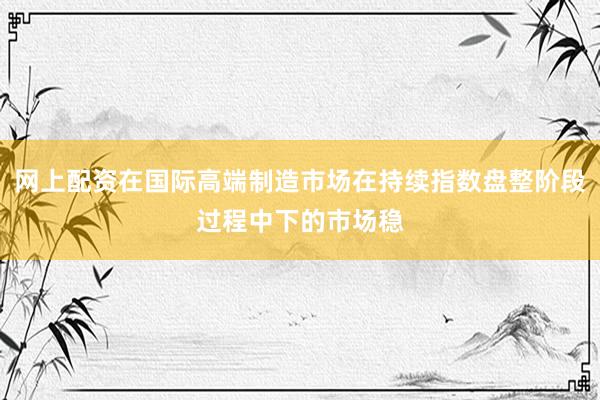 网上配资在国际高端制造市场在持续指数盘整阶段过程中下的市场稳