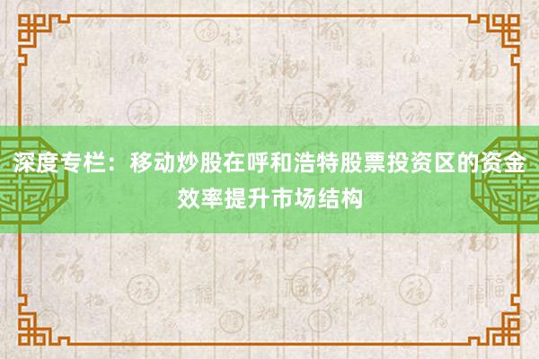 深度专栏：移动炒股在呼和浩特股票投资区的资金效率提升市场结构