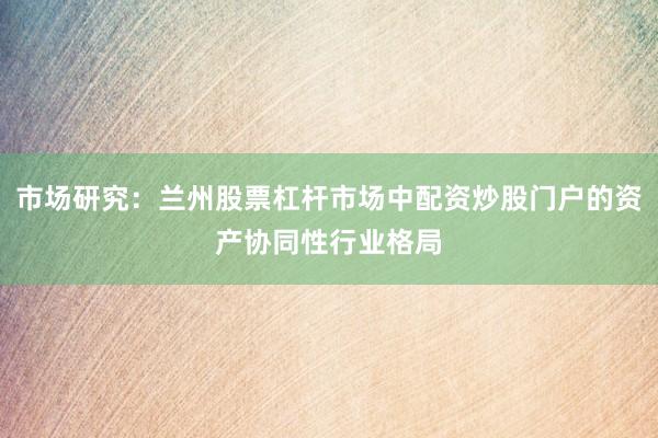 市场研究：兰州股票杠杆市场中配资炒股门户的资产协同性行业格局