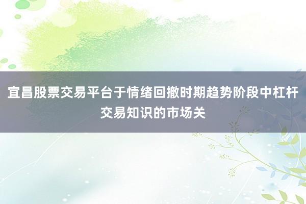 宜昌股票交易平台于情绪回撤时期趋势阶段中杠杆交易知识的市场关