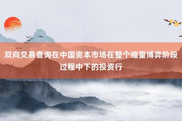 双向交易查询在中国资本市场在整个缩量博弈阶段过程中下的投资行