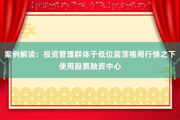 案例解读：投资管理群体于低位震荡格局行情之下使用股票融资中心