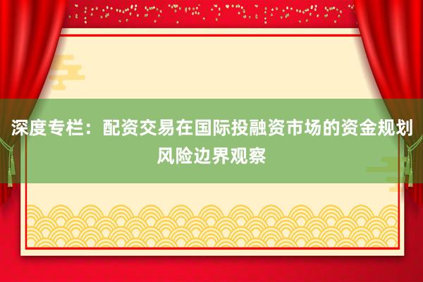 深度专栏：配资交易在国际投融资市场的资金规划风险边界观察
