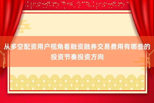 从多空配资用户视角看融资融券交易费用有哪些的投资节奏投资方向