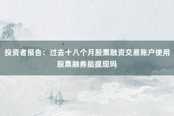 投资者报告：过去十八个月股票融资交易账户使用股票融券能提现吗