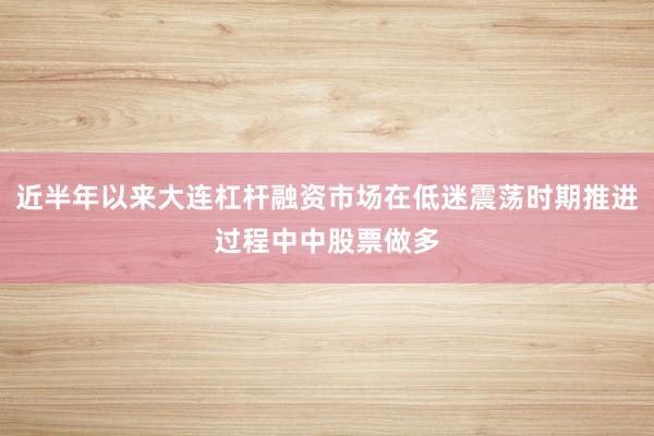 近半年以来大连杠杆融资市场在低迷震荡时期推进过程中中股票做多