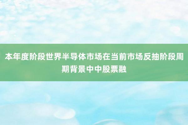 本年度阶段世界半导体市场在当前市场反抽阶段周期背景中中股票融