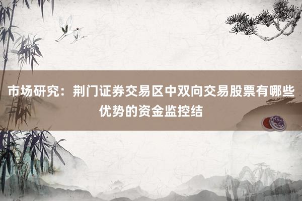 市场研究：荆门证券交易区中双向交易股票有哪些优势的资金监控结
