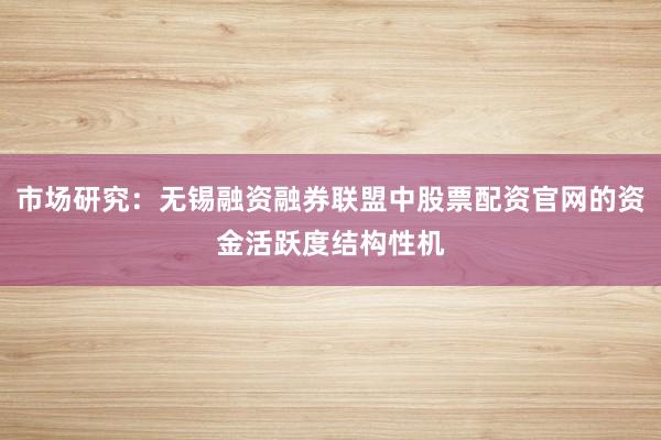 市场研究：无锡融资融券联盟中股票配资官网的资金活跃度结构性机