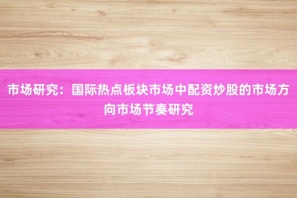 市场研究：国际热点板块市场中配资炒股的市场方向市场节奏研究