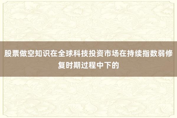 股票做空知识在全球科技投资市场在持续指数弱修复时期过程中下的