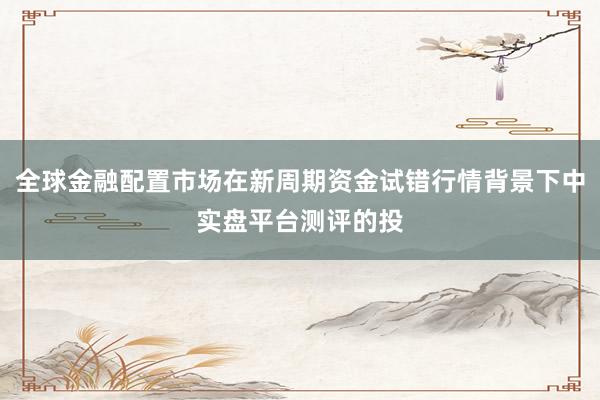 全球金融配置市场在新周期资金试错行情背景下中实盘平台测评的投