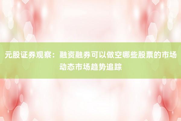 元股证券观察：融资融券可以做空哪些股票的市场动态市场趋势追踪